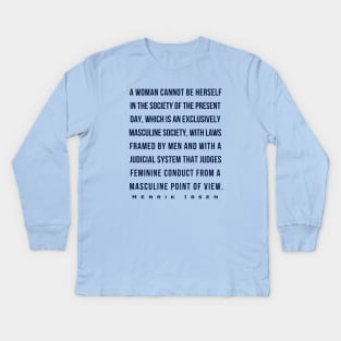 Henrik Ibsen quote (dark font): A woman cannot be herself in the society of the present day, which is an exclusively masculine society, with laws framed by men and with judicial system that judges feminine conduct from a masculine point of view. Kids Long Sleeve T-Shirt